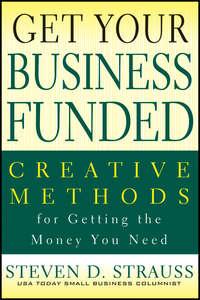 Get Your Business Funded. Creative Methods for Getting the Money You Need - Steven Strauss