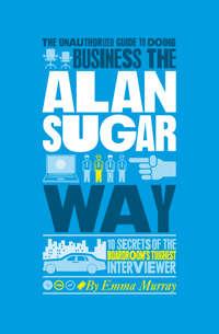The Unauthorized Guide To Doing Business the Alan Sugar Way. 10 Secrets of the Boardrooms Toughest Interviewer, Emma  Murray аудиокнига. ISDN28297203