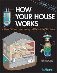 How Your House Works. A Visual Guide to Understanding and Maintaining Your Home, Updated and Expanded - Charlie Wing