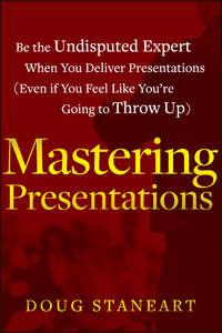 Mastering Presentations. Be the Undisputed Expert when You Deliver Presentations (Even If You Feel Like Youre Going to Throw Up) - Doug Staneart