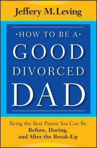 How to be a Good Divorced Dad. Being the Best Parent You Can Be Before, During and After the Break-Up - Jeffery Leving