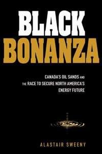 Black Bonanza. Canadas Oil Sands and the Race to Secure North Americas Energy Future - Alastair Sweeny