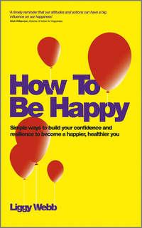 How To Be Happy. How Developing Your Confidence, Resilience, Appreciation and Communication Can Lead to a Happier, Healthier You - Liggy Webb