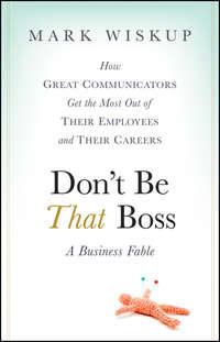 Dont Be That Boss. How Great Communicators Get the Most Out of Their Employees and Their Careers - Mark Wiskup