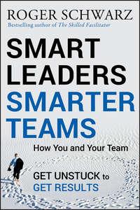 Smart Leaders, Smarter Teams. How You and Your Team Get Unstuck to Get Results - Roger M. Schwarz