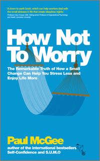How Not To Worry. The Remarkable Truth of How a Small Change Can Help You Stress Less and Enjoy Life More - Paul McGee