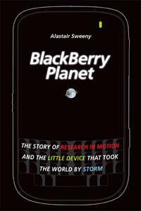 BlackBerry Planet. The Story of Research in Motion and the Little Device that Took the World by Storm - Alastair Sweeny