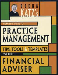 Deena Katzs Complete Guide to Practice Management. Tips, Tools, and Templates for the Financial Adviser - Deena Katz