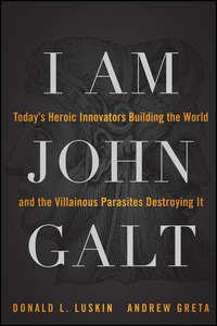 I Am John Galt. Todays Heroic Innovators Building the World and the Villainous Parasites Destroying It - Donald Luskin