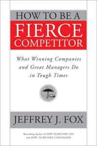 How to Be a Fierce Competitor. What Winning Companies and Great Managers Do in Tough Times - Jeffrey Fox