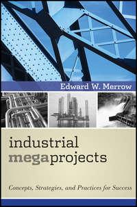 Industrial Megaprojects. Concepts, Strategies, and Practices for Success - Edward Merrow