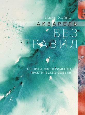 Акварель без правил. Техники, эксперименты, практические советы - Джин Хэйнс