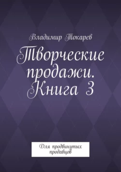 Творческие продажи. Книга 3. Для продвинутых продавцов - Владимир Токарев