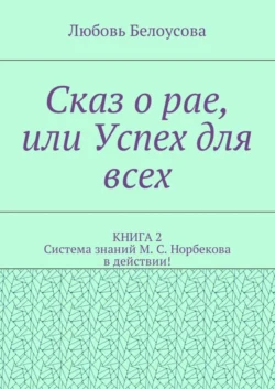 Сказ о рае, или Успех для всех. КНИГА 2. Система знаний М. С. Норбекова в действии! - Любовь Белоусова