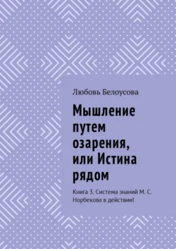 Мышление путем озарения, или Истина рядом. Книга 3. Система знаний М. С. Норбекова в действии! - Любовь Белоусова