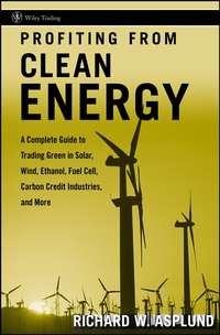 Profiting from Clean Energy. A Complete Guide to Trading Green in Solar, Wind, Ethanol, Fuel Cell, Carbon Credit Industries, and More - Richard Asplund