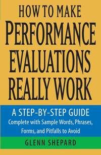 How to Make Performance Evaluations Really Work. A Step-by-Step Guide Complete With Sample Words, Phrases, Forms, and Pitfalls to Avoid - Glenn Shepard