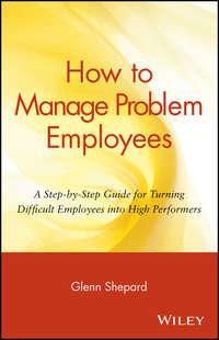 How to Manage Problem Employees. A Step-by-Step Guide for Turning Difficult Employees into High Performers - Glenn Shepard