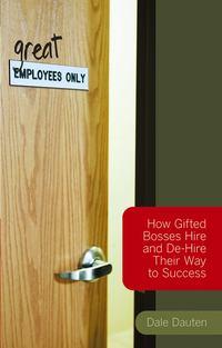 (Great) Employees Only. How Gifted Bosses Hire and De-Hire Their Way to Success - Dale Dauten