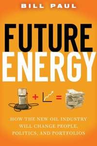Future Energy. How the New Oil Industry Will Change People, Politics and Portfolios - Bill Paul
