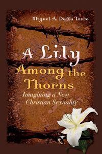 A Lily Among the Thorns. Imagining a New Christian Sexuality - Miguel DeLaTorre