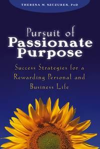 Pursuit of Passionate Purpose. Success Strategies for a Rewarding Personal and Business Life - Theresa Szczurek