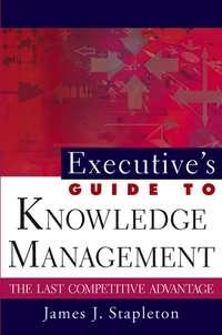 Executive′s Guide to Knowledge Management. The Last Competitive Advantage - James Stapleton