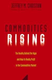 Commodities Rising. The Reality Behind the Hype and How To Really Profit in the Commodities Market - Jeffrey Christian