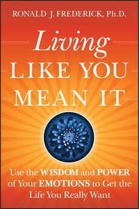 Living Like You Mean It. Use the Wisdom and Power of Your Emotions to Get the Life You Really Want - Ronald Frederick