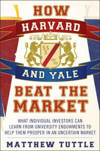 How Harvard and Yale Beat the Market. What Individual Investors Can Learn From the Investment Strategies of the Most Successful University Endowments - Matthew Tuttle