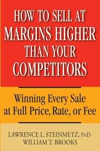 How to Sell at Margins Higher Than Your Competitors. Winning Every Sale at Full Price, Rate, or Fee - William Brooks
