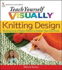 Teach Yourself VISUALLY Knitting Design. Working from a Master Pattern to Fashion Your Own Knits - Sharon Turner