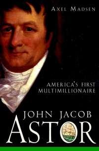 John Jacob Astor. Americas First Multimillionaire - Axel Madsen
