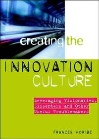 Creating the Innovation Culture. Leveraging Visionaries, Dissenters and Other Useful Troublemakers - Frances Horibe