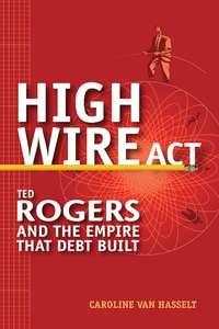 High Wire Act. Ted Rogers and the Empire that Debt Built - Caroline Hasselt