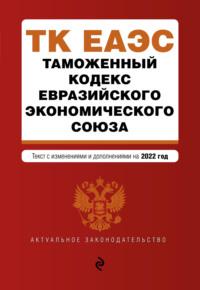 Таможенный кодекс Евразийского экономического союза. Текст с изменениями и дополнениями на 2022 год - Сборник