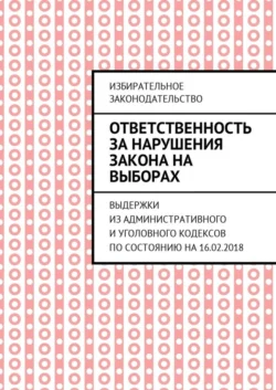 Ответственность за нарушения закона на выборах. Выдержки из Административного и Уголовного кодексов по состоянию на 16.02.2018 - Григорий Белонучкин