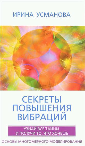 Секреты повышения вибраций. Основы многомерного моделирования. Узнай все тайны и получи то, что хочешь - Ирина Усманова