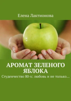 Аромат зеленого яблока. Студенчество 80-х: любовь и не только… - Елена Лактионова