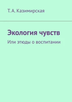 Экология чувств. Или этюды о воспитании - Т. Казимирская