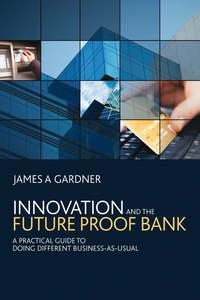 Innovation and the Future Proof Bank. A Practical Guide to Doing Different Business-as-Usual - James Gardner