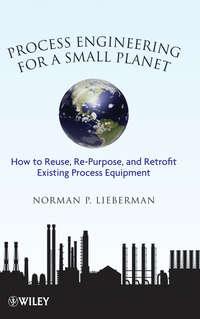 Process Engineering for a Small Planet. How to Reuse, Re-Purpose, and Retrofit Existing Process Equipment - Norman Lieberman