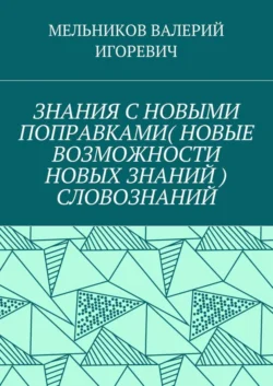 ЗНАНИЯ С НОВЫМИ ПОПРАВКАМИ (НОВЫЕ ВОЗМОЖНОСТИ НОВЫХ ЗНАНИЙ) СЛОВОЗНАНИЙ - Валерий Мельников