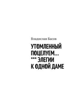 Утомленный поцелуем. Элегии к одной даме - Владислав Басов