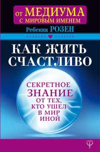 Как жить счастливо. Секретное знание от тех, кто ушел в Мир Иной - Ребекка Розенблат