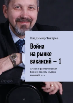 Война на рынке вакансий – 1. А также фантастическая бизнес-повесть «Алёна начинает и…» - Владимир Токарев