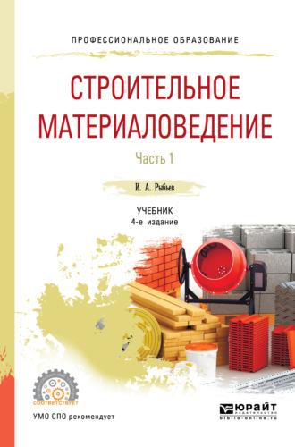 Строительное материаловедение в 2 ч. Часть 1 4-е изд., пер. и доп. Учебник для СПО - Игорь Рыбьев