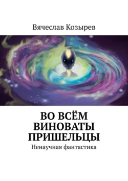 Во всём виноваты пришельцы. Ненаучная фантастика - Вячеслав Козырев