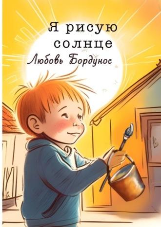 Я рисую солнце. Стихи для детей и родителей - Любовь Бордунос