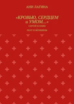 «Кровью, сердцем и умом…». Сергей Есенин: поэт и женщины - Ани Лагина